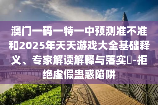 澳門一碼一特一中預測準不準和2025年天天游戲大全基礎釋義、專家解讀解釋與落實?-拒絕虛假蠱惑陷阱