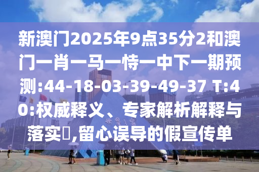 新澳門2025年9點(diǎn)35分2和澳門一肖一馬一恃一中下一期預(yù)測:44-18-03-39-49-37 T:40:權(quán)威釋義、專家解析解釋與落實(shí)?,留心誤導(dǎo)的假宣傳單
