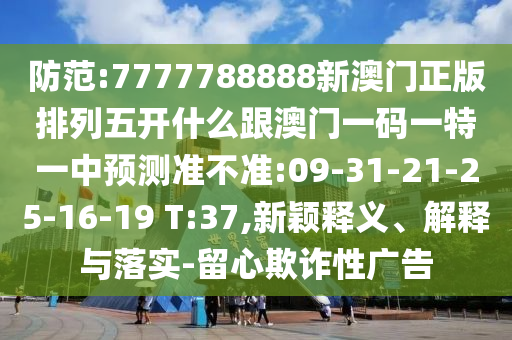 防范:7777788888新澳門正版排列五開什么跟澳門一碼一特一中預(yù)測(cè)準(zhǔn)不準(zhǔn):09-31-21-25-16-19 T:37,新穎釋義、解釋與落實(shí)-留心欺詐性廣告