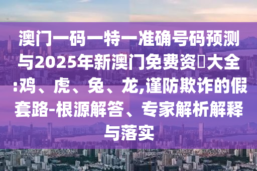 澳門一碼一特一準(zhǔn)確號碼預(yù)測與2025年新澳門免費資枓大全:雞、虎、兔、龍,謹(jǐn)防欺詐的假套路-根源解答、專家解析解釋與落實
