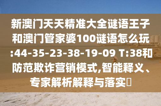 新澳門天天精準(zhǔn)大全謎語王子和澳門管家婆100謎語怎么玩:44-35-23-38-19-09 T:38和防范欺詐營(yíng)銷模式,智能釋義、專家解析解釋與落實(shí)?