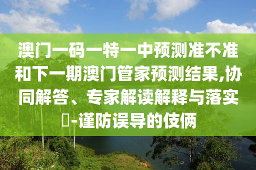 澳門(mén)一碼一特一中預(yù)測(cè)準(zhǔn)不準(zhǔn)和下一期澳門(mén)管家預(yù)測(cè)結(jié)果,協(xié)同解答、專家解讀解釋與落實(shí)?-謹(jǐn)防誤導(dǎo)的伎倆