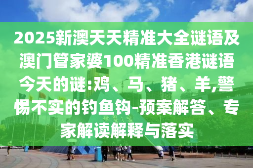 2025新澳天天精準(zhǔn)大全謎語及澳門管家婆100精準(zhǔn)香港謎語今天的謎:雞、馬、豬、羊,警惕不實(shí)的釣魚鉤-預(yù)案解答、專家解讀解釋與落實(shí)