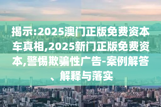 揭示:2025澳門正版免費(fèi)資本車真相,2025新門正版免費(fèi)資本,警惕欺騙性廣告-案例解答、解釋與落實(shí)