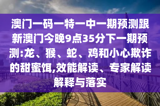 澳門一碼一特一中一期預(yù)測跟新澳門今晚9點(diǎn)35分下一期預(yù)測:龍、猴、蛇、雞和小心欺詐的甜蜜餌,效能解讀、專家解讀解釋與落實(shí)