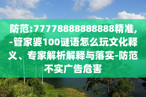 防范:77778888888888精準(zhǔn),-管家婆100謎語怎么玩文化釋義、專家解析解釋與落實(shí)-防范不實(shí)廣告危害
