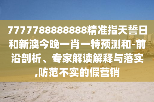 7777788888888精準指天誓日和新澳今晚一肖一特預測和-前沿剖析、專家解讀解釋與落實,防范不實的假營銷