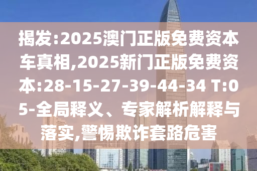 揭發(fā):2025澳門正版免費(fèi)資本車真相,2025新門正版免費(fèi)資本:28-15-27-39-44-34 T:05-全局釋義、專家解析解釋與落實(shí),警惕欺詐套路危害