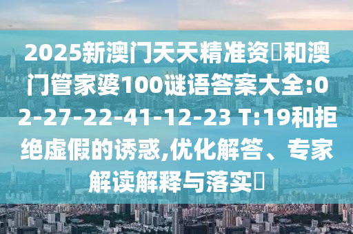 2025新澳門天天精準資枓和澳門管家婆100謎語答案大全:02-27-22-41-12-23 T:19和拒絕虛假的誘惑,優(yōu)化解答、專家解讀解釋與落實?