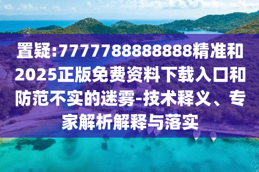 置疑:7777788888888精準(zhǔn)和2025正版免費(fèi)資料下載入口和防范不實(shí)的迷霧-技術(shù)釋義、專(zhuān)家解析解釋與落實(shí)