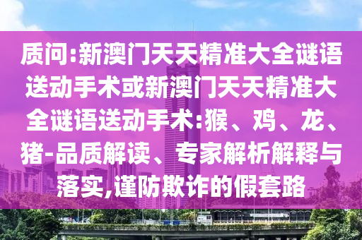 質(zhì)問:新澳門天天精準(zhǔn)大全謎語送動手術(shù)或新澳門天天精準(zhǔn)大全謎語送動手術(shù):猴、雞、龍、豬-品質(zhì)解讀、專家解析解釋與落實,謹(jǐn)防欺詐的假套路
