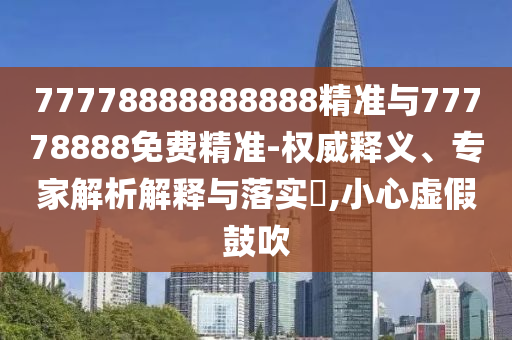 77778888888888精準(zhǔn)與77778888免費(fèi)精準(zhǔn)-權(quán)威釋義、專家解析解釋與落實(shí)?,小心虛假鼓吹