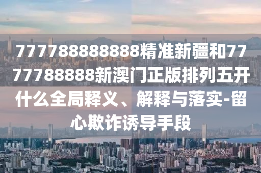 777788888888精準(zhǔn)新疆和7777788888新澳門正版排列五開什么全局釋義、解釋與落實-留心欺詐誘導(dǎo)手段