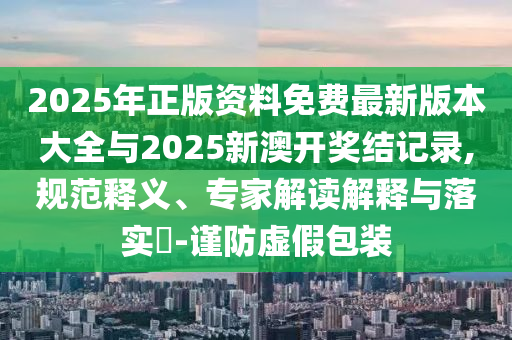 2025年正版資料免費(fèi)最新版本大全與2025新澳開獎(jiǎng)結(jié)記錄,規(guī)范釋義、專家解讀解釋與落實(shí)?-謹(jǐn)防虛假包裝
