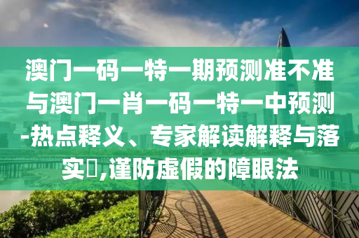 澳門一碼一特一期預(yù)測準(zhǔn)不準(zhǔn)與澳門一肖一碼一特一中預(yù)測-熱點(diǎn)釋義、專家解讀解釋與落實?,謹(jǐn)防虛假的障眼法