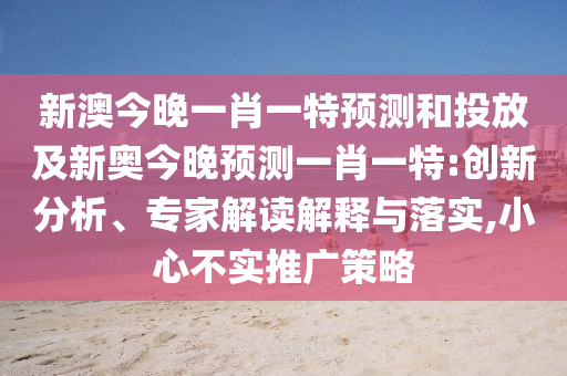 新澳今晚一肖一特預(yù)測(cè)和投放及新奧今晚預(yù)測(cè)一肖一特:創(chuàng)新分析、專家解讀解釋與落實(shí),小心不實(shí)推廣策略