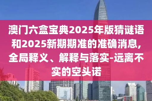 澳門六盒寶典2025年版猜謎語和2025新期期準(zhǔn)的準(zhǔn)確消息,全局釋義、解釋與落實-遠(yuǎn)離不實的空頭諾