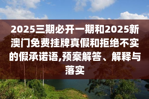 2025三期必開一期和2025新澳門免費(fèi)掛牌真假和拒絕不實(shí)的假承諾語,預(yù)案解答、解釋與落實(shí)