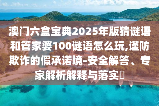 澳門(mén)六盒寶典2025年版猜謎語(yǔ)和管家婆100謎語(yǔ)怎么玩,謹(jǐn)防欺詐的假承諾境-安全解答、專(zhuān)家解析解釋與落實(shí)?
