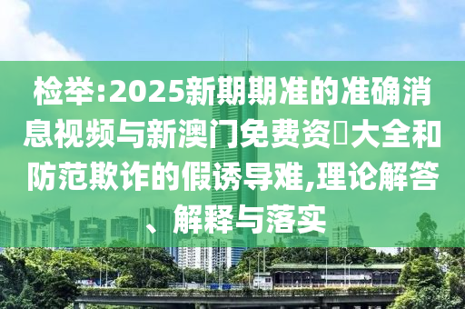 檢舉:2025新期期準的準確消息視頻與新澳門免費資枓大全和防范欺詐的假誘導難,理論解答、解釋與落實