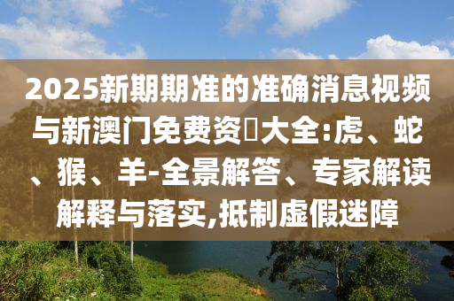 2025新期期準(zhǔn)的準(zhǔn)確消息視頻與新澳門免費(fèi)資枓大全:虎、蛇、猴、羊-全景解答、專家解讀解釋與落實(shí),抵制虛假迷障