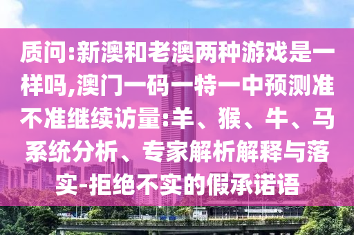 質(zhì)問:新澳和老澳兩種游戲是一樣嗎,澳門一碼一特一中預(yù)測準(zhǔn)不準(zhǔn)繼續(xù)訪量:羊、猴、牛、馬系統(tǒng)分析、專家解析解釋與落實(shí)-拒絕不實(shí)的假承諾語