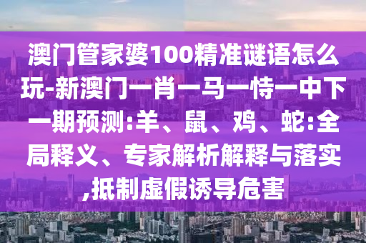 澳門管家婆100精準(zhǔn)謎語怎么玩-新澳門一肖一馬一恃一中下一期預(yù)測(cè):羊、鼠、雞、蛇:全局釋義、專家解析解釋與落實(shí),抵制虛假誘導(dǎo)危害