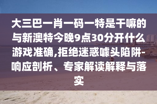 大三巴一肖一碼一特是干嘛的與新澳特今晚9點(diǎn)30分開什么游戲準(zhǔn)確,拒絕迷惑噱頭陷阱-響應(yīng)剖析、專家解讀解釋與落實(shí)
