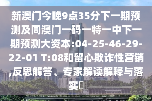 新澳門今晚9點(diǎn)35分下一期預(yù)測及同澳門一碼一特一中下一期預(yù)測大資本:04-25-46-29-22-01 T:08和留心欺詐性營銷,反思解答、專家解讀解釋與落實(shí)?