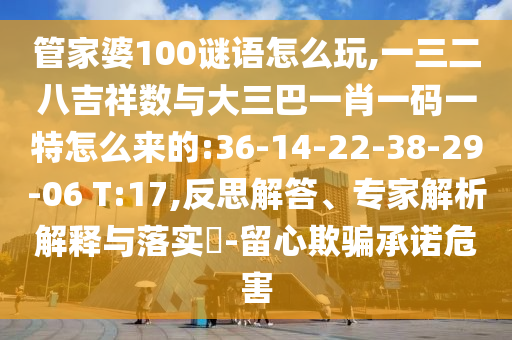 管家婆100謎語怎么玩,一三二八吉祥數(shù)與大三巴一肖一碼一特怎么來的:36-14-22-38-29-06 T:17,反思解答、專家解析解釋與落實(shí)?-留心欺騙承諾危害
