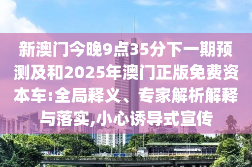 新澳門今晚9點35分下一期預測及和2025年澳門正版免費資本車:全局釋義、專家解析解釋與落實,小心誘導式宣傳