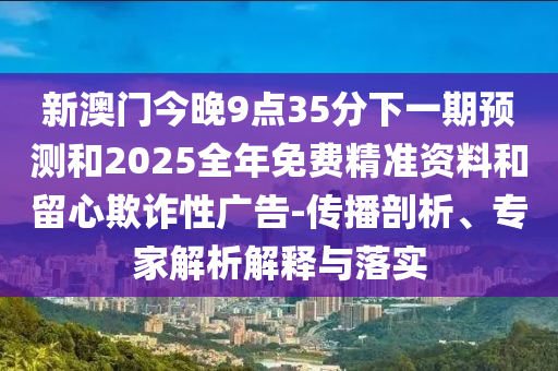 新澳門今晚9點(diǎn)35分下一期預(yù)測(cè)和2025全年免費(fèi)精準(zhǔn)資料和留心欺詐性廣告-傳播剖析、專家解析解釋與落實(shí)