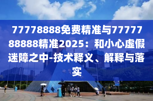 77778888免費精準與7777788888精準2025：和小心虛假迷障之中-技術釋義、解釋與落實