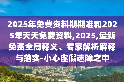 2025年免費資料期期準(zhǔn)和2025年天天免費資料,2025,最新免費全局釋義、專家解析解釋與落實-小心虛假迷障之中