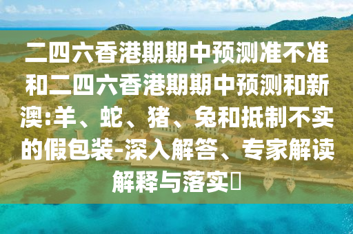 二四六香港期期中預(yù)測(cè)準(zhǔn)不準(zhǔn)和二四六香港期期中預(yù)測(cè)和新澳:羊、蛇、豬、兔和抵制不實(shí)的假包裝-深入解答、專家解讀解釋與落實(shí)?