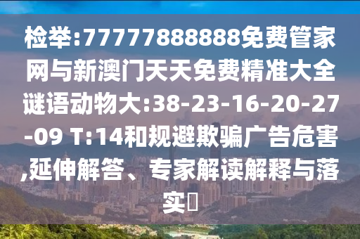 檢舉:77777888888免費(fèi)管家網(wǎng)與新澳門天天免費(fèi)精準(zhǔn)大全謎語(yǔ)動(dòng)物大:38-23-16-20-27-09 T:14和規(guī)避欺騙廣告危害,延伸解答、專家解讀解釋與落實(shí)?