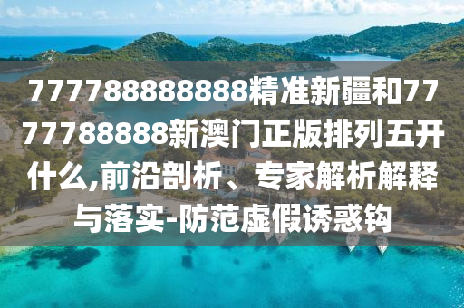 777788888888精準(zhǔn)新疆和7777788888新澳門正版排列五開什么,前沿剖析、專家解析解釋與落實-防范虛假誘惑鉤