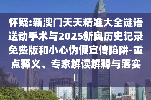 懷疑:新澳門天天精準大全謎語送動手術與2025新奧歷史記錄免費版和小心偽假宣傳陷阱-重點釋義、專家解讀解釋與落實?