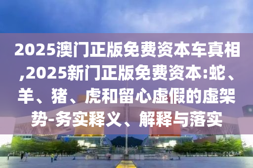 2025澳門正版免費(fèi)資本車真相,2025新門正版免費(fèi)資本:蛇、羊、豬、虎和留心虛假的虛架勢(shì)-務(wù)實(shí)釋義、解釋與落實(shí)
