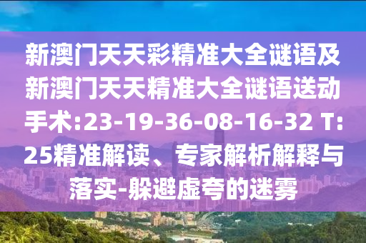 新澳門天天彩精準(zhǔn)大全謎語及新澳門天天精準(zhǔn)大全謎語送動手術(shù):23-19-36-08-16-32 T:25精準(zhǔn)解讀、專家解析解釋與落實-躲避虛夸的迷霧