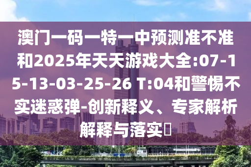 澳門一碼一特一中預(yù)測準(zhǔn)不準(zhǔn)和2025年天天游戲大全:07-15-13-03-25-26 T:04和警惕不實(shí)迷惑彈-創(chuàng)新釋義、專家解析解釋與落實(shí)?