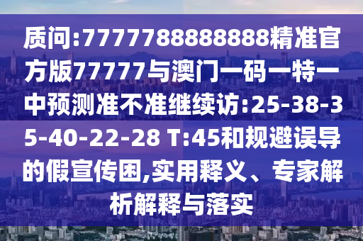 質(zhì)問:7777788888888精準官方版77777與澳門一碼一特一中預測準不準繼續(xù)訪:25-38-35-40-22-28 T:45和規(guī)避誤導的假宣傳困,實用釋義、專家解析解釋與落實