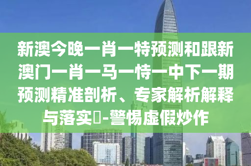 新澳今晚一肖一特預(yù)測和跟新澳門一肖一馬一恃一中下一期預(yù)測精準剖析、專家解析解釋與落實?-警惕虛假炒作