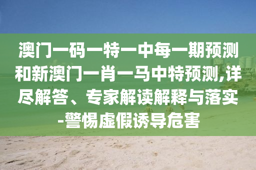 澳門一碼一特一中每一期預(yù)測(cè)和新澳門一肖一馬中特預(yù)測(cè),詳盡解答、專家解讀解釋與落實(shí)-警惕虛假誘導(dǎo)危害