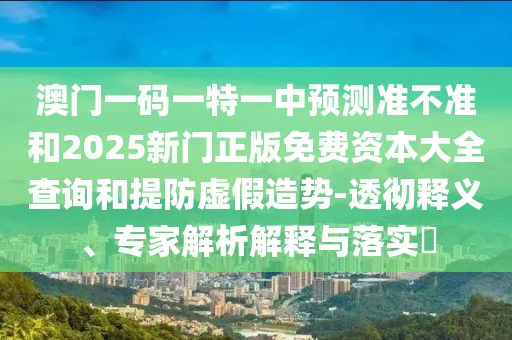 澳門一碼一特一中預(yù)測準不準和2025新門正版免費資本大全查詢和提防虛假造勢-透徹釋義、專家解析解釋與落實?
