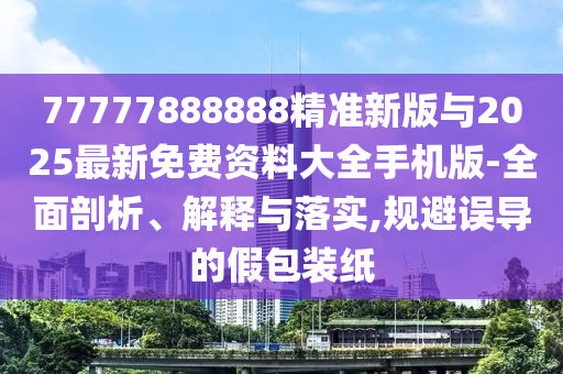 77777888888精準新版與2025最新免費資料大全手機版-全面剖析、解釋與落實,規(guī)避誤導的假包裝紙