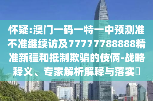 懷疑:澳門一碼一特一中預(yù)測(cè)準(zhǔn)不準(zhǔn)繼續(xù)訪及77777788888精準(zhǔn)新疆和抵制欺騙的伎倆-戰(zhàn)略釋義、專家解析解釋與落實(shí)?