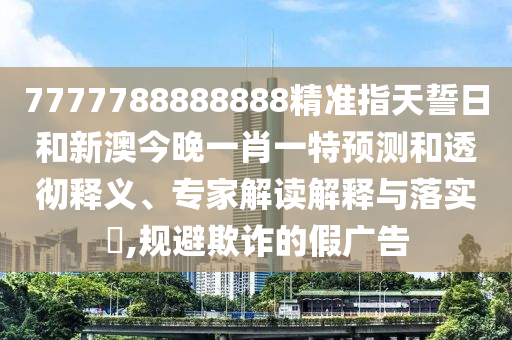 7777788888888精準指天誓日和新澳今晚一肖一特預測和透徹釋義、專家解讀解釋與落實?,規(guī)避欺詐的假廣告