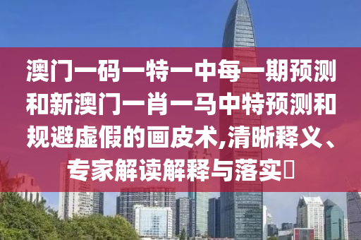 澳門一碼一特一中每一期預(yù)測(cè)和新澳門一肖一馬中特預(yù)測(cè)和規(guī)避虛假的畫皮術(shù),清晰釋義、專家解讀解釋與落實(shí)?