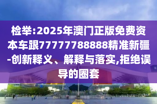 檢舉:2025年澳門(mén)正版免費(fèi)資本車(chē)跟77777788888精準(zhǔn)新疆-創(chuàng)新釋義、解釋與落實(shí),拒絕誤導(dǎo)的圈套